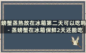 螃蟹蒸熟放在冰箱第二天可以吃吗- 蒸螃蟹在冰箱保鲜2天还能吃吗